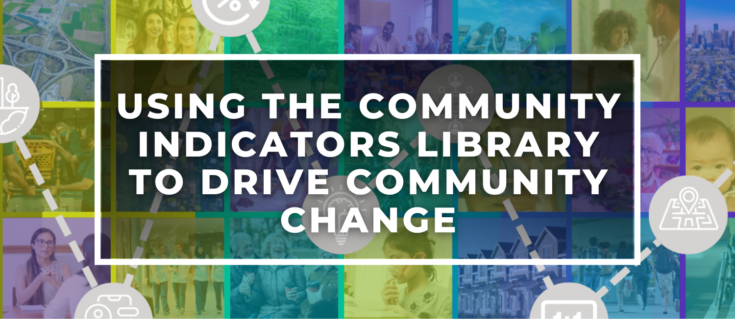 Banner image for the Community Indicator Library that includes a collage of photos of people from diverse backgrounds in various community settings overlayed with a set of icons representing data elements for the Indicators with a banner that reads Using the Community Indicators Library to Drive Community Change 